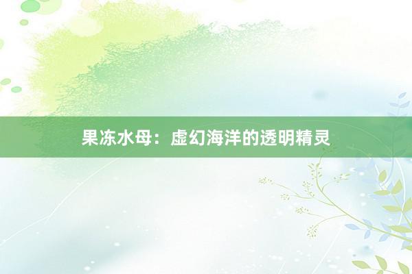 果冻水母：虚幻海洋的透明精灵